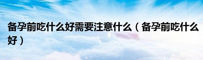 備孕前吃什么好需要注意什么（備孕前吃什么好）