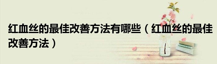 紅血絲的最佳改善方法有哪些（紅血絲的最佳改善方法）