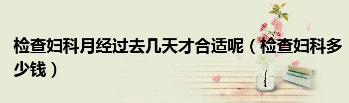 檢查婦科月經(jīng)過去幾天才合適呢（檢查婦科多少錢）