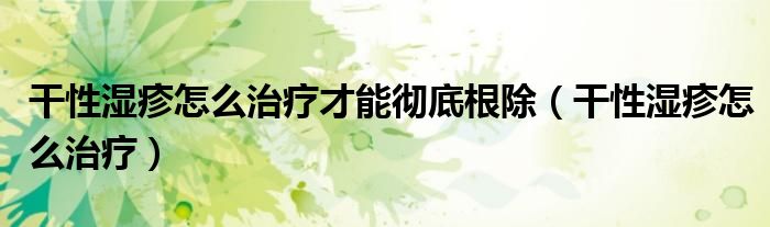 干性濕疹怎么治療才能徹底根除（干性濕疹怎么治療）
