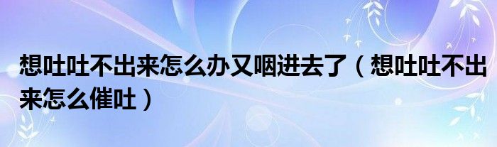 想吐吐不出來怎么辦又咽進去了（想吐吐不出來怎么催吐）
