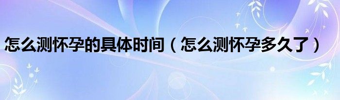 怎么測(cè)懷孕的具體時(shí)間（怎么測(cè)懷孕多久了）