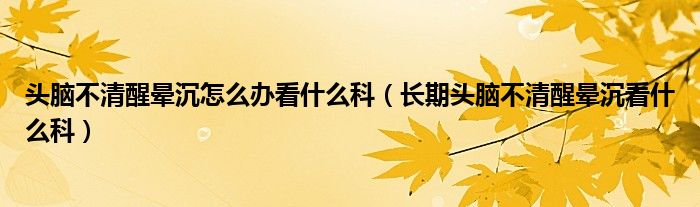 頭腦不清醒暈沉怎么辦看什么科（長期頭腦不清醒暈沉看什么科）
