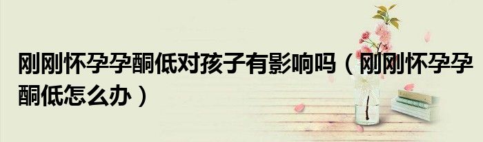 剛剛懷孕孕酮低對孩子有影響嗎（剛剛懷孕孕酮低怎么辦）