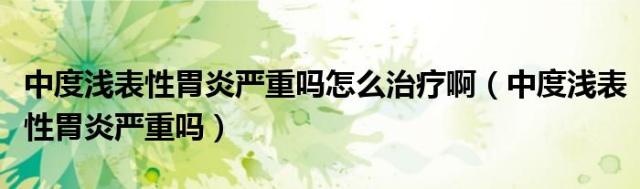 中度淺表性胃炎嚴(yán)重嗎怎么治療?。ㄖ卸葴\表性胃炎嚴(yán)重嗎）