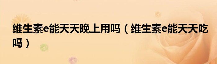 維生素e能天天晚上用嗎（維生素e能天天吃嗎）