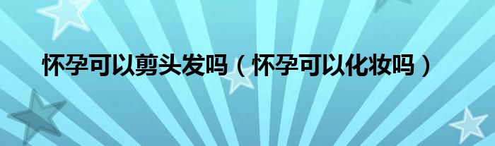 懷孕可以剪頭發(fā)嗎（懷孕可以化妝嗎）