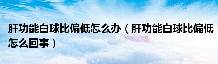 肝功能白球比偏低怎么辦（肝功能白球比偏低怎么回事）