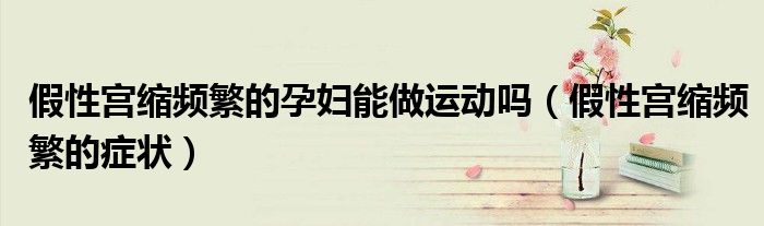 假性宮縮頻繁的孕婦能做運(yùn)動嗎（假性宮縮頻繁的癥狀）