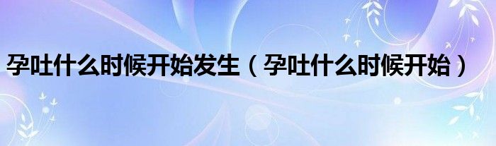 孕吐什么時候開始發(fā)生（孕吐什么時候開始）