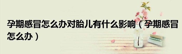 孕期感冒怎么辦對胎兒有什么影響（孕期感冒怎么辦）