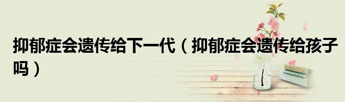抑郁癥會遺傳給下一代（抑郁癥會遺傳給孩子嗎）