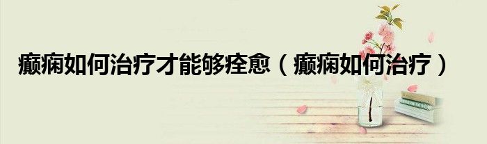 癲癇如何治療才能夠痊愈（癲癇如何治療）