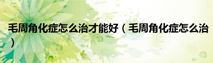 毛周角化癥怎么治才能好（毛周角化癥怎么治）