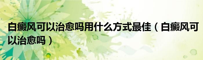 白癜風(fēng)可以治愈嗎用什么方式最佳（白癜風(fēng)可以治愈嗎）