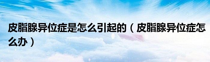 皮脂腺異位癥是怎么引起的（皮脂腺異位癥怎么辦）