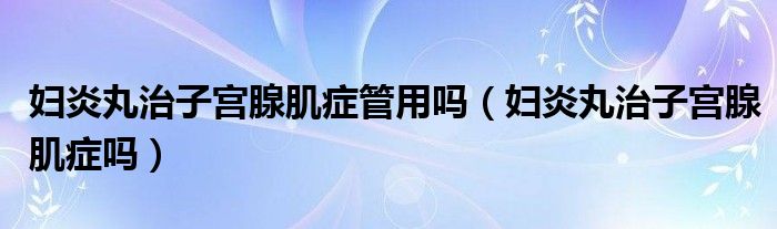 婦炎丸治子宮腺肌癥管用嗎（婦炎丸治子宮腺肌癥嗎）