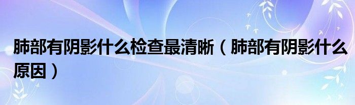 肺部有陰影什么檢查最清晰（肺部有陰影什么原因）