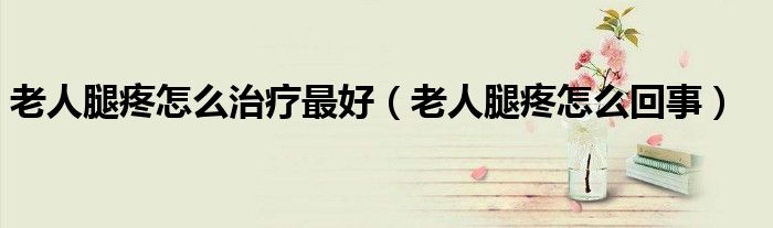 老人腿疼怎么治療最好（老人腿疼怎么回事）