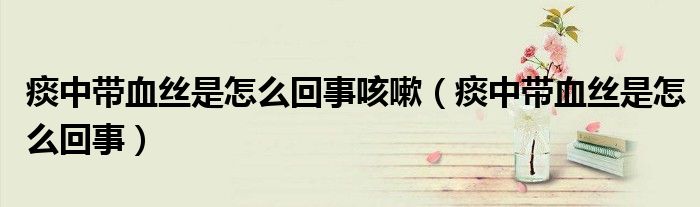 痰中帶血絲是怎么回事咳嗽（痰中帶血絲是怎么回事）