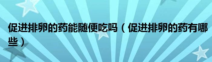 促進(jìn)排卵的藥能隨便吃嗎（促進(jìn)排卵的藥有哪些）