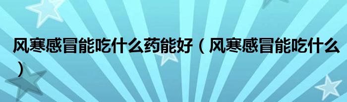 風(fēng)寒感冒能吃什么藥能好（風(fēng)寒感冒能吃什么）