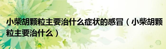 小柴胡顆粒主要治什么癥狀的感冒（小柴胡顆粒主要治什么）
