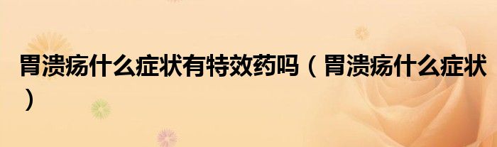 胃潰瘍什么癥狀有特效藥嗎（胃潰瘍什么癥狀）