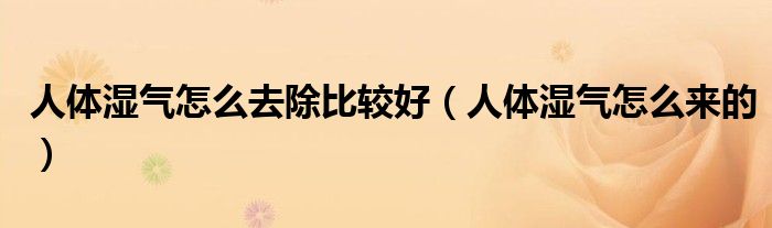 人體濕氣怎么去除比較好（人體濕氣怎么來的）