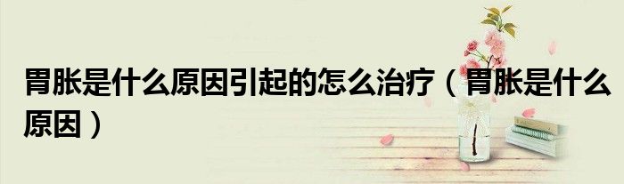 胃脹是什么原因引起的怎么治療（胃脹是什么原因）