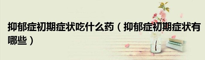 抑郁癥初期癥狀吃什么藥（抑郁癥初期癥狀有哪些）