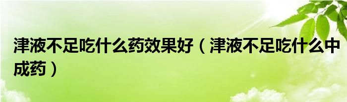 津液不足吃什么藥效果好（津液不足吃什么中成藥）