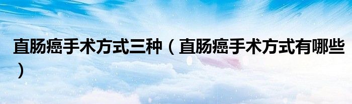 直腸癌手術(shù)方式三種（直腸癌手術(shù)方式有哪些）