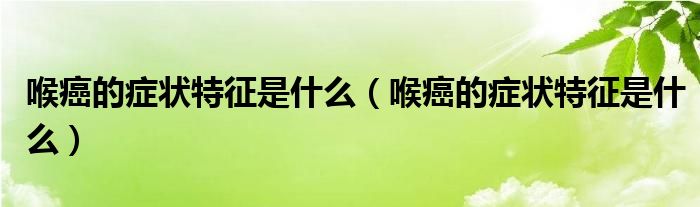 喉癌的癥狀特征是什么（喉癌的癥狀特征是什么）