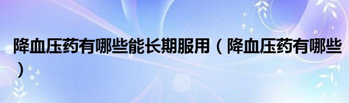 降血壓藥有哪些能長(zhǎng)期服用（降血壓藥有哪些）