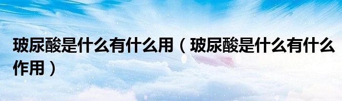 玻尿酸是什么有什么用（玻尿酸是什么有什么作用）