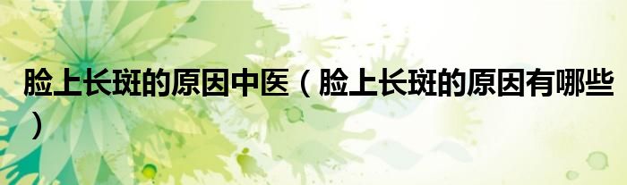 臉上長斑的原因中醫(yī)（臉上長斑的原因有哪些）