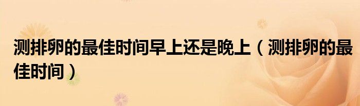 測排卵的最佳時間早上還是晚上（測排卵的最佳時間）