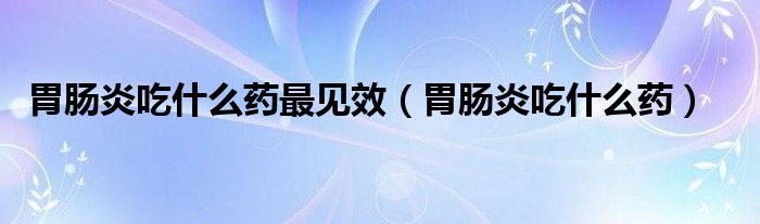 胃腸炎吃什么藥最見(jiàn)效（胃腸炎吃什么藥）