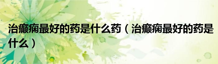 治癲癇最好的藥是什么藥（治癲癇最好的藥是什么）