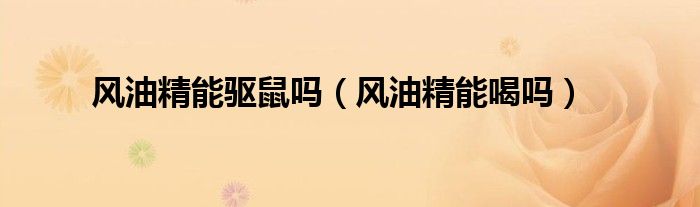 風(fēng)油精能驅(qū)鼠嗎（風(fēng)油精能喝嗎）