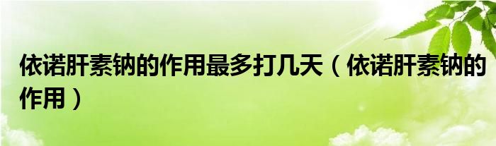 依諾肝素鈉的作用最多打幾天(依諾肝素鈉的作用)