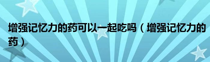 增強(qiáng)記憶力的藥可以一起吃嗎（增強(qiáng)記憶力的藥）