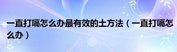 一直打嗝怎么辦最有效的土方法（一直打嗝怎么辦）