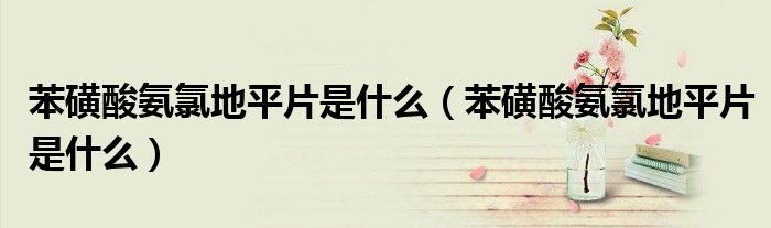 苯磺酸氨氯地平片是什么（苯磺酸氨氯地平片是什么）