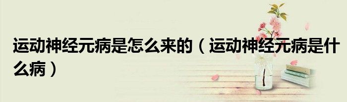 運(yùn)動(dòng)神經(jīng)元病是怎么來的（運(yùn)動(dòng)神經(jīng)元病是什么病）