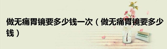 做無痛胃鏡要多少錢一次（做無痛胃鏡要多少錢）