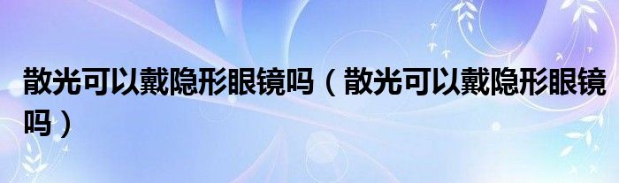 散光可以戴隱形眼鏡嗎（散光可以戴隱形眼鏡嗎）