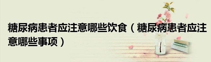 糖尿病患者應(yīng)注意哪些飲食（糖尿病患者應(yīng)注意哪些事項(xiàng)）
