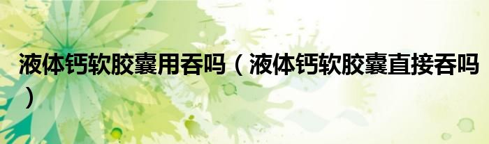 液體鈣軟膠囊用吞嗎（液體鈣軟膠囊直接吞嗎）